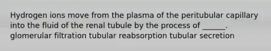 Hydrogen ions move from the plasma of the peritubular capillary into the fluid of the renal tubule by the process of ______. glomerular filtration tubular reabsorption tubular secretion