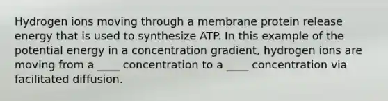 Hydrogen ions moving through a membrane protein release energy that is used to synthesize ATP. In this example of the potential energy in a concentration gradient, hydrogen ions are moving from a ____ concentration to a ____ concentration via facilitated diffusion.