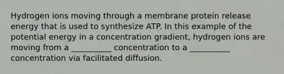 Hydrogen ions moving through a membrane protein release energy that is used to synthesize ATP. In this example of the potential energy in a concentration gradient, hydrogen ions are moving from a __________ concentration to a __________ concentration via facilitated diffusion.