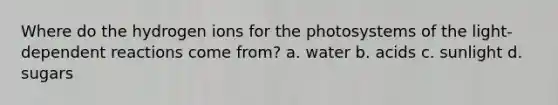 Where do the hydrogen ions for the photosystems of the light-dependent reactions come from? a. water b. acids c. sunlight d. sugars