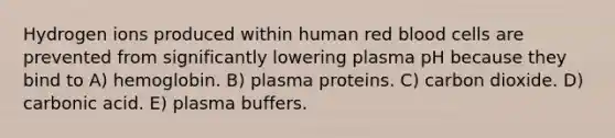 Hydrogen ions produced within human red blood cells are prevented from significantly lowering plasma pH because they bind to A) hemoglobin. B) plasma proteins. C) carbon dioxide. D) carbonic acid. E) plasma buffers.