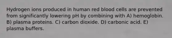 Hydrogen ions produced in human red blood cells are prevented from significantly lowering pH by combining with A) hemoglobin. B) plasma proteins. C) carbon dioxide. D) carbonic acid. E) plasma buffers.