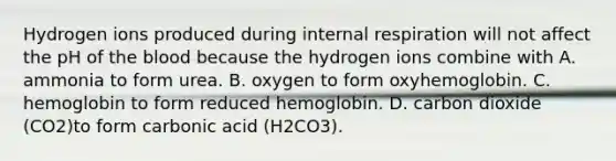 Hydrogen ions produced during internal respiration will not affect the pH of <a href='https://www.questionai.com/knowledge/k7oXMfj7lk-the-blood' class='anchor-knowledge'>the blood</a> because the hydrogen ions combine with A. ammonia to form urea. B. oxygen to form oxyhemoglobin. C. hemoglobin to form reduced hemoglobin. D. carbon dioxide (CO2)to form carbonic acid (H2CO3).