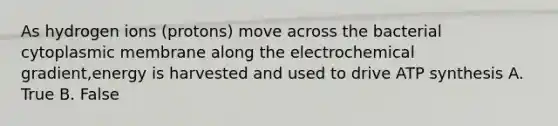 As hydrogen ions (protons) move across the bacterial cytoplasmic membrane along the electrochemical gradient,energy is harvested and used to drive ATP synthesis A. True B. False