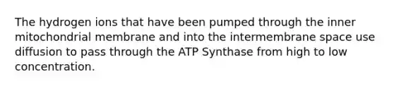 The hydrogen ions that have been pumped through the inner mitochondrial membrane and into the intermembrane space use diffusion to pass through the ATP Synthase from high to low concentration.