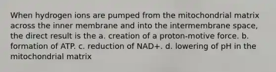 When hydrogen ions are pumped from the mitochondrial matrix across the inner membrane and into the intermembrane space, the direct result is the a. creation of a proton-motive force. b. formation of ATP. c. reduction of NAD+. d. lowering of pH in the mitochondrial matrix