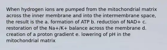 When hydrogen ions are pumped from the mitochondrial matrix across the inner membrane and into the intermembrane space, the result is the a. formation of ATP b. reduction of NAD+ c. restoration of the Na+/K+ balance across the membrane d. creation of a proton gradient e. lowering of pH in the mitochondrial matrix