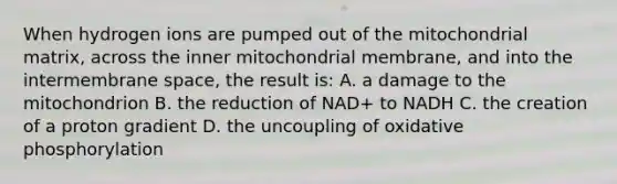 When hydrogen ions are pumped out of the mitochondrial matrix, across the inner mitochondrial membrane, and into the intermembrane space, the result is: A. a damage to the mitochondrion B. the reduction of NAD+ to NADH C. the creation of a proton gradient D. the uncoupling of <a href='https://www.questionai.com/knowledge/kFazUb9IwO-oxidative-phosphorylation' class='anchor-knowledge'>oxidative phosphorylation</a>