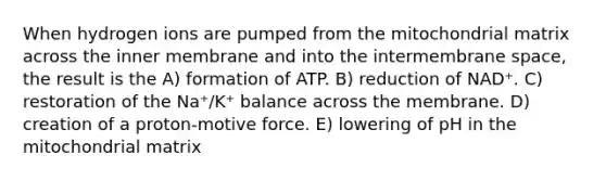 When hydrogen ions are pumped from the mitochondrial matrix across the inner membrane and into the intermembrane space, the result is the A) formation of ATP. B) reduction of NAD⁺. C) restoration of the Na⁺/K⁺ balance across the membrane. D) creation of a proton-motive force. E) lowering of pH in the mitochondrial matrix