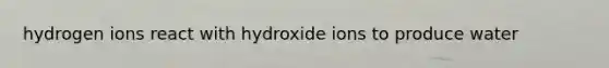 hydrogen ions react with hydroxide ions to produce water