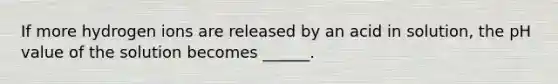 If more hydrogen ions are released by an acid in solution, the pH value of the solution becomes ______.