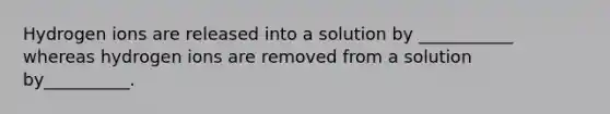 Hydrogen ions are released into a solution by ___________ whereas hydrogen ions are removed from a solution by__________.