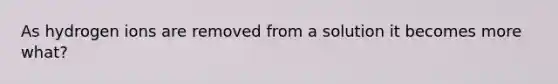 As hydrogen ions are removed from a solution it becomes more what?