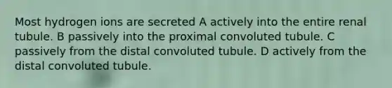 Most hydrogen ions are secreted A actively into the entire renal tubule. B passively into the proximal convoluted tubule. C passively from the distal convoluted tubule. D actively from the distal convoluted tubule.