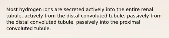 Most hydrogen ions are secreted actively into the entire renal tubule. actively from the distal convoluted tubule. passively from the distal convoluted tubule. passively into the proximal convoluted tubule.