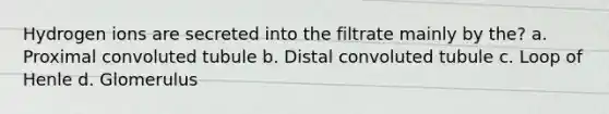 Hydrogen ions are secreted into the filtrate mainly by the? a. Proximal convoluted tubule b. Distal convoluted tubule c. Loop of Henle d. Glomerulus