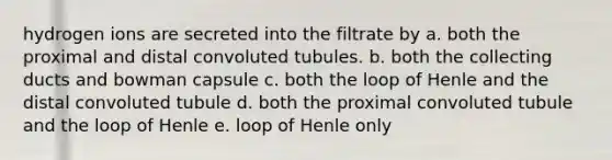 hydrogen ions are secreted into the filtrate by a. both the proximal and distal convoluted tubules. b. both the collecting ducts and bowman capsule c. both the loop of Henle and the distal convoluted tubule d. both the proximal convoluted tubule and the loop of Henle e. loop of Henle only