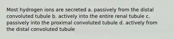 Most hydrogen ions are secreted a. passively from the distal convoluted tubule b. actively into the entire renal tubule c. passively into the proximal convoluted tubule d. actively from the distal convoluted tubule