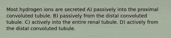 Most hydrogen ions are secreted A) passively into the proximal convoluted tubule. B) passively from the distal convoluted tubule. C) actively into the entire renal tubule. D) actively from the distal convoluted tubule.