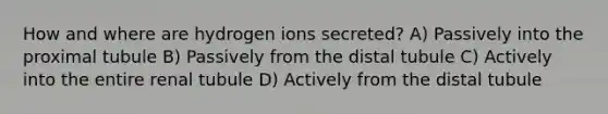 How and where are hydrogen ions secreted? A) Passively into the proximal tubule B) Passively from the distal tubule C) Actively into the entire renal tubule D) Actively from the distal tubule