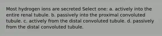 Most hydrogen ions are secreted Select one: a. actively into the entire renal tubule. b. passively into the proximal convoluted tubule. c. actively from the distal convoluted tubule. d. passively from the distal convoluted tubule.