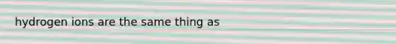 hydrogen ions are the same thing as