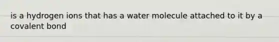 is a hydrogen ions that has a water molecule attached to it by a covalent bond