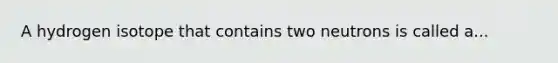 A hydrogen isotope that contains two neutrons is called a...