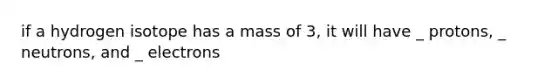 if a hydrogen isotope has a mass of 3, it will have _ protons, _ neutrons, and _ electrons