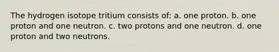 The hydrogen isotope tritium consists of: a. one proton. b. one proton and one neutron. c. two protons and one neutron. d. one proton and two neutrons.