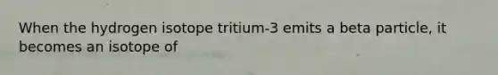 When the hydrogen isotope tritium-3 emits a beta particle, it becomes an isotope of