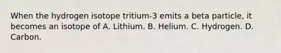 When the hydrogen isotope tritium-3 emits a beta particle, it becomes an isotope of A. Lithium. B. Helium. C. Hydrogen. D. Carbon.