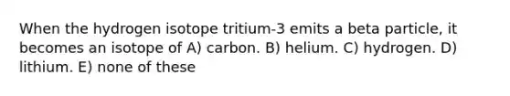 When the hydrogen isotope tritium-3 emits a beta particle, it becomes an isotope of A) carbon. B) helium. C) hydrogen. D) lithium. E) none of these