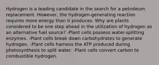 Hydrogen is a leading candidate in the search for a petroleum replacement. However, the hydrogen-generating reaction requires more energy than it produces. Why are plants considered to be one step ahead in the utilization of hydrogen as an alternative fuel source? -Plant cells possess water-splitting enzymes. -Plant cells break down carbohydrates to generate hydrogen. -Plant cells harness the ATP produced during photosynthesis to split water. -Plant cells convert carbon to combustible hydrogen.