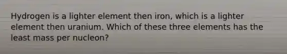 Hydrogen is a lighter element then iron, which is a lighter element then uranium. Which of these three elements has the least mass per nucleon?