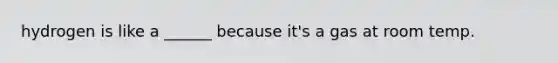 hydrogen is like a ______ because it's a gas at room temp.