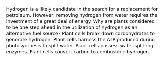 Hydrogen is a likely candidate in the search for a replacement for petroleum. However, removing hydrogen from water requires the investment of a great deal of energy. Why are plants considered to be one step ahead in the utilization of hydrogen as an alternative fuel source? Plant cells break down carbohydrates to generate hydrogen. Plant cells harness the ATP produced during photosynthesis to split water. Plant cells possess water-splitting enzymes. Plant cells convert carbon to combustible hydrogen.