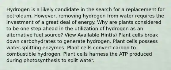 Hydrogen is a likely candidate in the search for a replacement for petroleum. However, removing hydrogen from water requires the investment of a great deal of energy. Why are plants considered to be one step ahead in the utilization of hydrogen as an alternative fuel source? View Available Hint(s) Plant cells break down carbohydrates to generate hydrogen. Plant cells possess water-splitting enzymes. Plant cells convert carbon to combustible hydrogen. Plant cells harness the ATP produced during photosynthesis to split water.