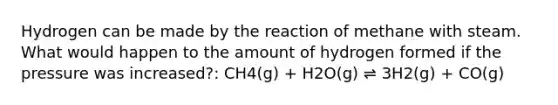 Hydrogen can be made by the reaction of methane with steam. What would happen to the amount of hydrogen formed if the pressure was increased?: CH4(g) + H2O(g) ⇌ 3H2(g) + CO(g)