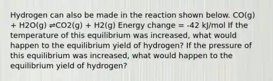 Hydrogen can also be made in the reaction shown below. CO(g) + H2O(g) ⇌CO2(g) + H2(g) Energy change = -42 kJ/mol If the temperature of this equilibrium was increased, what would happen to the equilibrium yield of hydrogen? If the pressure of this equilibrium was increased, what would happen to the equilibrium yield of hydrogen?