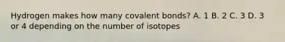 Hydrogen makes how many covalent bonds? A. 1 B. 2 C. 3 D. 3 or 4 depending on the number of isotopes