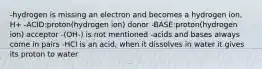 -hydrogen is missing an electron and becomes a hydrogen ion, H+ -ACID:proton(hydrogen ion) donor -BASE:proton(hydrogen ion) acceptor -(OH-) is not mentioned -acids and bases always come in pairs -HCl is an acid, when it dissolves in water it gives its proton to water