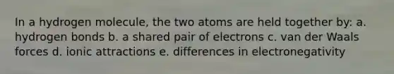 In a hydrogen molecule, the two atoms are held together by: a. hydrogen bonds b. a shared pair of electrons c. van der Waals forces d. ionic attractions e. differences in electronegativity