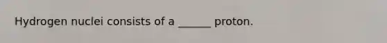 Hydrogen nuclei consists of a ______ proton.