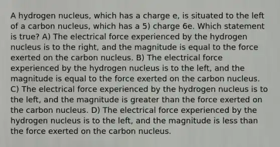 A hydrogen nucleus, which has a charge e, is situated to the left of a carbon nucleus, which has a 5) charge 6e. Which statement is true? A) The electrical force experienced by the hydrogen nucleus is to the right, and the magnitude is equal to the force exerted on the carbon nucleus. B) The electrical force experienced by the hydrogen nucleus is to the left, and the magnitude is equal to the force exerted on the carbon nucleus. C) The electrical force experienced by the hydrogen nucleus is to the left, and the magnitude is greater than the force exerted on the carbon nucleus. D) The electrical force experienced by the hydrogen nucleus is to the left, and the magnitude is less than the force exerted on the carbon nucleus.