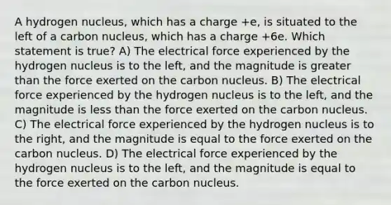 A hydrogen nucleus, which has a charge +e, is situated to the left of a carbon nucleus, which has a charge +6e. Which statement is true? A) The electrical force experienced by the hydrogen nucleus is to the left, and the magnitude is greater than the force exerted on the carbon nucleus. B) The electrical force experienced by the hydrogen nucleus is to the left, and the magnitude is less than the force exerted on the carbon nucleus. C) The electrical force experienced by the hydrogen nucleus is to the right, and the magnitude is equal to the force exerted on the carbon nucleus. D) The electrical force experienced by the hydrogen nucleus is to the left, and the magnitude is equal to the force exerted on the carbon nucleus.