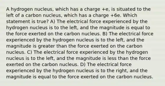 A hydrogen nucleus, which has a charge +e, is situated to the left of a carbon nucleus, which has a charge +6e. Which statement is true? A) The electrical force experienced by the hydrogen nucleus is to the left, and the magnitude is equal to the force exerted on the carbon nucleus. B) The electrical force experienced by the hydrogen nucleus is to the left, and the magnitude is <a href='https://www.questionai.com/knowledge/ktgHnBD4o3-greater-than' class='anchor-knowledge'>greater than</a> the force exerted on the carbon nucleus. C) The electrical force experienced by the hydrogen nucleus is to the left, and the magnitude is <a href='https://www.questionai.com/knowledge/k7BtlYpAMX-less-than' class='anchor-knowledge'>less than</a> the force exerted on the carbon nucleus. D) The electrical force experienced by the hydrogen nucleus is to the right, and the magnitude is equal to the force exerted on the carbon nucleus.