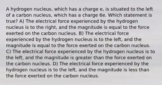 A hydrogen nucleus, which has a charge e, is situated to the left of a carbon nucleus, which has a charge 6e. Which statement is true? A) The electrical force experienced by the hydrogen nucleus is to the right, and the magnitude is equal to the force exerted on the carbon nucleus. B) The electrical force experienced by the hydrogen nucleus is to the left, and the magnitude is equal to the force exerted on the carbon nucleus. C) The electrical force experienced by the hydrogen nucleus is to the left, and the magnitude is greater than the force exerted on the carbon nucleus. D) The electrical force experienced by the hydrogen nucleus is to the left, and the magnitude is less than the force exerted on the carbon nucleus.