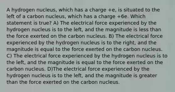 A hydrogen nucleus, which has a charge +e, is situated to the left of a carbon nucleus, which has a charge +6e. Which statement is true? A) The electrical force experienced by the hydrogen nucleus is to the left, and the magnitude is <a href='https://www.questionai.com/knowledge/k7BtlYpAMX-less-than' class='anchor-knowledge'>less than</a> the force exerted on the carbon nucleus. B) The electrical force experienced by the hydrogen nucleus is to the right, and the magnitude is equal to the force exerted on the carbon nucleus. C) The electrical force experienced by the hydrogen nucleus is to the left, and the magnitude is equal to the force exerted on the carbon nucleus. D)The electrical force experienced by the hydrogen nucleus is to the left, and the magnitude is <a href='https://www.questionai.com/knowledge/ktgHnBD4o3-greater-than' class='anchor-knowledge'>greater than</a> the force exerted on the carbon nucleus.