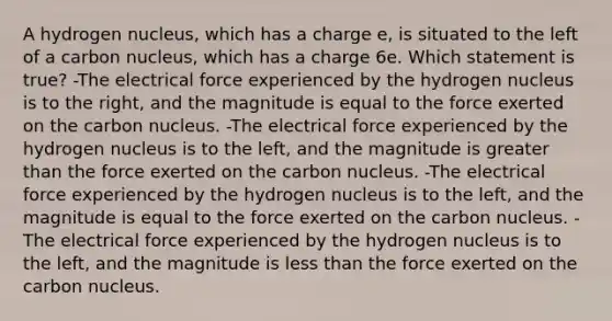 A hydrogen nucleus, which has a charge e, is situated to the left of a carbon nucleus, which has a charge 6e. Which statement is true? -The electrical force experienced by the hydrogen nucleus is to the right, and the magnitude is equal to the force exerted on the carbon nucleus. -The electrical force experienced by the hydrogen nucleus is to the left, and the magnitude is greater than the force exerted on the carbon nucleus. -The electrical force experienced by the hydrogen nucleus is to the left, and the magnitude is equal to the force exerted on the carbon nucleus. -The electrical force experienced by the hydrogen nucleus is to the left, and the magnitude is less than the force exerted on the carbon nucleus.